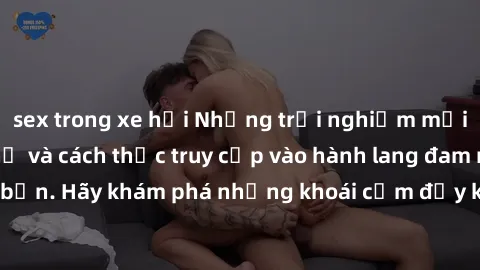 sex trong xe hơi Những trải nghiệm mới lạ với sex tập thể và cách thức truy cập vào hành lang đam mê của bạn. Hãy khám phá những khoái cảm đầy kích thích với tập thể hấp dẫn!