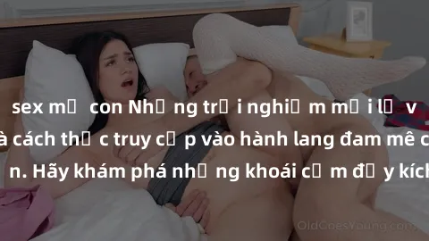 sex mẹ con Những trải nghiệm mới lạ với sex tập thể và cách thức truy cập vào hành lang đam mê của bạn. Hãy khám phá những khoái cảm đầy kích thích với tập thể hấp dẫn!