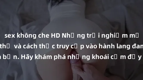 sex không che HD Những trải nghiệm mới lạ với sex tập thể và cách thức truy cập vào hành lang đam mê của bạn. Hãy khám phá những khoái cảm đầy kích thích với tập thể hấp dẫn!