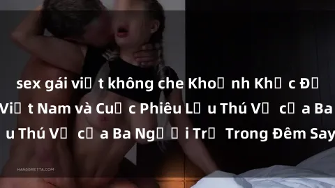 sex gái việt không che Khoảnh Khắc Đầy Kịch Tính: Sex  Việt Nam và Cuộc Phiêu Lưu Thú Vị của Ba Người Trẻ Trong Đêm Say Đắm