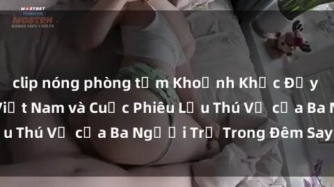 clip nóng phòng tắm Khoảnh Khắc Đầy Kịch Tính: Sex  Việt Nam và Cuộc Phiêu Lưu Thú Vị của Ba Người Trẻ Trong Đêm Say Đắm