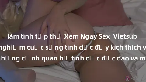 làm tình tập thể Xem Ngay Sex  Vietsub Full HD - Cùng trải nghiệm cuộc sống tình dục đầy kích thích với những cảnh quan hệ tình dục độc đáo và mãnh liệt trong bộ phim này!