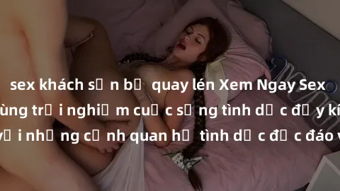 sex khách sạn bị quay lén Xem Ngay Sex  Vietsub Full HD - Cùng trải nghiệm cuộc sống tình dục đầy kích thích với những cảnh quan hệ tình dục độc đáo và mãnh liệt trong bộ phim này!