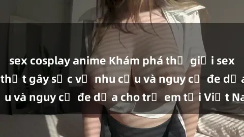 sex cosplay anime Khám phá thế giới sex loli Việt Nam: Sự thật gây sốc về nhu cầu và nguy cơ đe dọa cho trẻ em tại Việt Nam