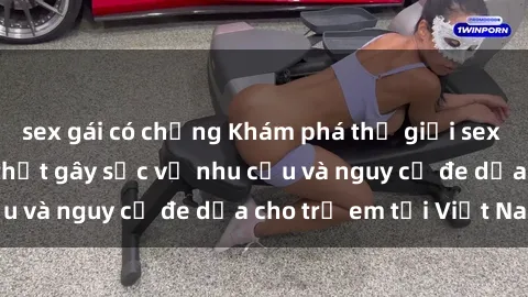 sex gái có chồng Khám phá thế giới sex loli Việt Nam: Sự thật gây sốc về nhu cầu và nguy cơ đe dọa cho trẻ em tại Việt Nam