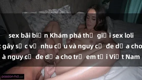 sex bãi biển Khám phá thế giới sex loli Việt Nam: Sự thật gây sốc về nhu cầu và nguy cơ đe dọa cho trẻ em tại Việt Nam