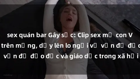 sex quán bar Gây sốc: Clip sex mẹ con Việt Nam lan truyền trên mạng, dấy lên lo ngại về vấn đề đạo đức và giáo dục trong xã hội hiện nay.