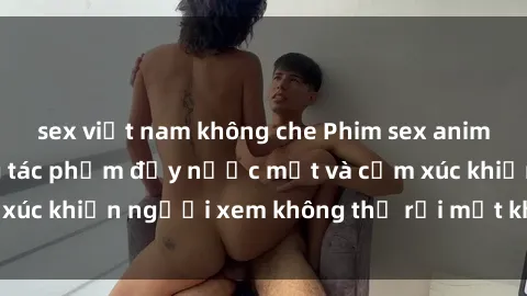 sex việt nam không che Phim sex anime đỉnh cao: Những tác phẩm đầy nước mắt và cảm xúc khiến người xem không thể rời mắt khỏi màn hình