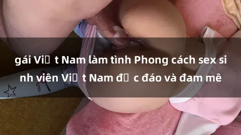 gái Việt Nam làm tình Phong cách sex sinh viên Việt Nam độc đáo và đam mê